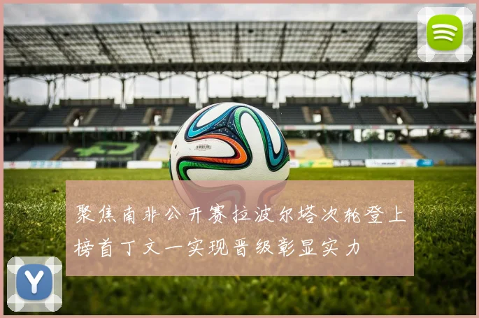 聚焦南非公开赛拉波尔塔次轮登上榜首丁文一实现晋级彰显实力