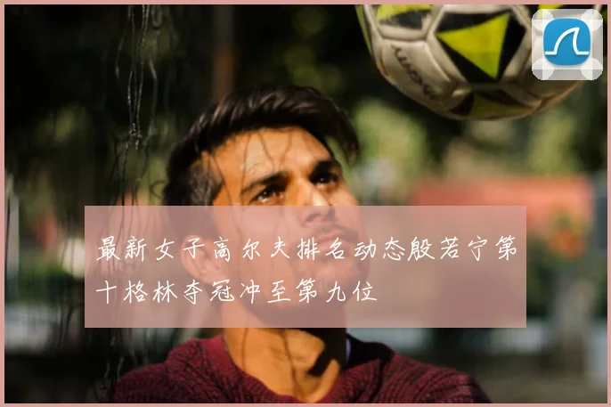最新女子高尔夫排名动态殷若宁第十格林夺冠冲至第九位