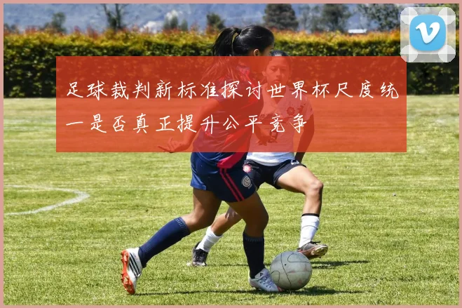 足球裁判新标准探讨世界杯尺度统一是否真正提升公平竞争