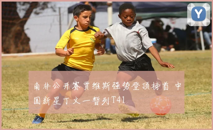 南非公开赛贾维斯强势登顶榜首 中国新星丁文一暂列T41