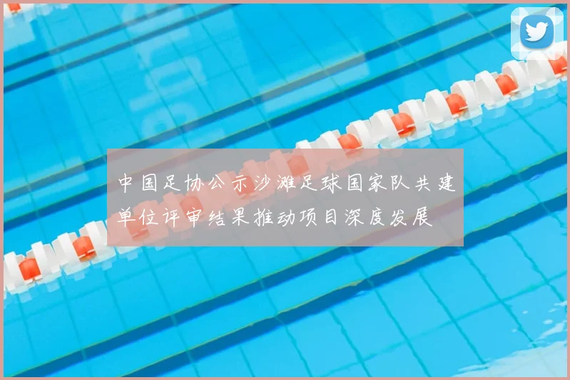 中国足协公示沙滩足球国家队共建单位评审结果推动项目深度发展