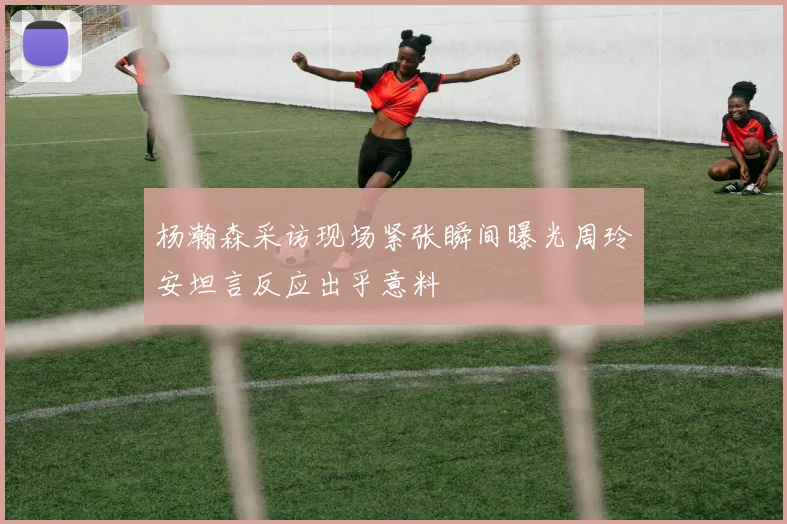 杨瀚森采访现场紧张瞬间曝光周玲安坦言反应出乎意料
