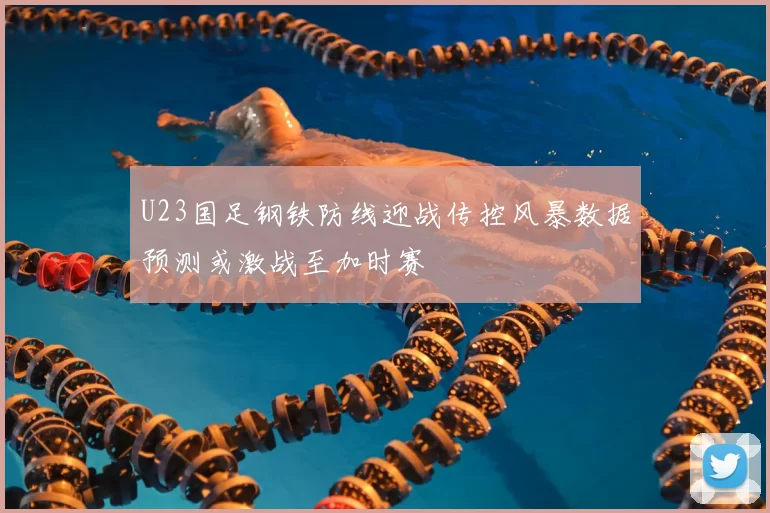 U23国足钢铁防线迎战传控风暴数据预测或激战至加时赛