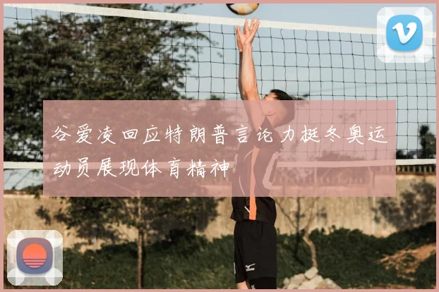 谷爱凌回应特朗普言论力挺冬奥运动员展现体育精神