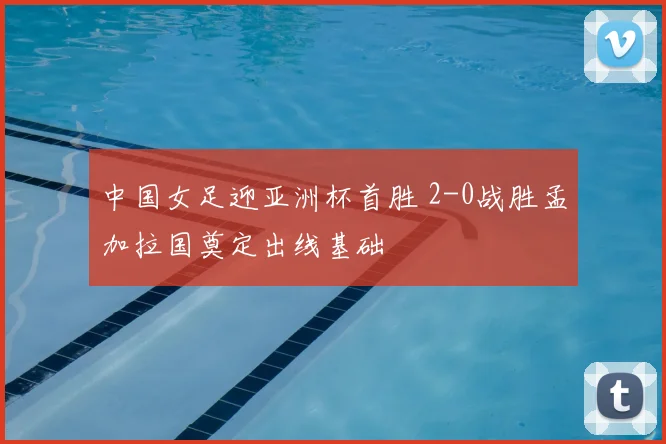 中国女足迎亚洲杯首胜 2-0战胜孟加拉国奠定出线基础