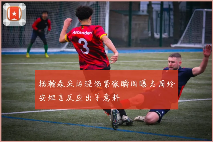 杨瀚森采访现场紧张瞬间曝光周玲安坦言反应出乎意料