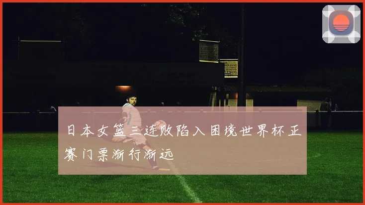 日本女篮三连败陷入困境世界杯正赛门票渐行渐远