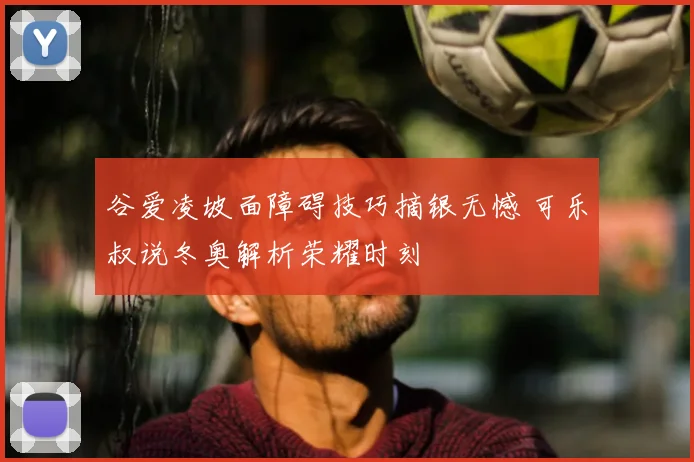谷爱凌坡面障碍技巧摘银无憾 可乐叔说冬奥解析荣耀时刻