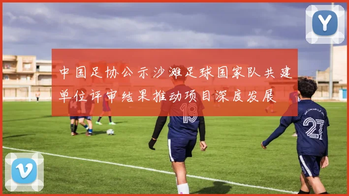 中国足协公示沙滩足球国家队共建单位评审结果推动项目深度发展