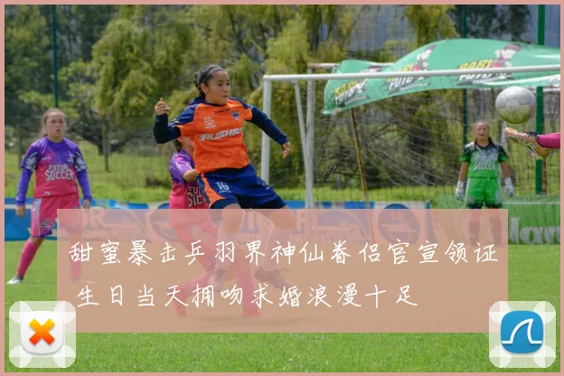 甜蜜暴击乒羽界神仙眷侣官宣领证 生日当天拥吻求婚浪漫十足