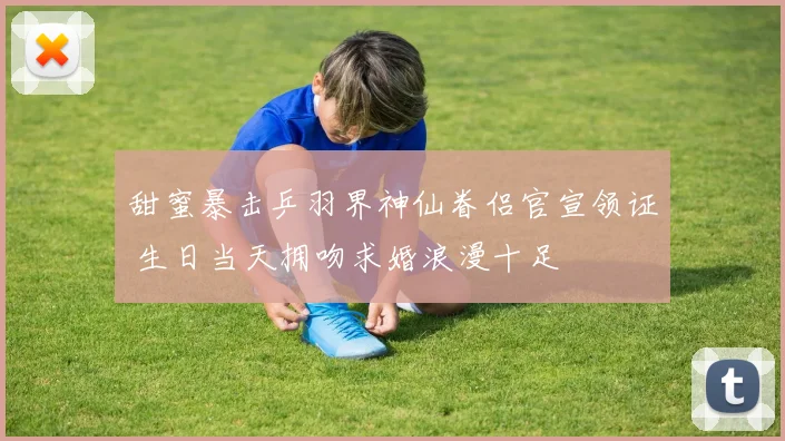 甜蜜暴击乒羽界神仙眷侣官宣领证 生日当天拥吻求婚浪漫十足